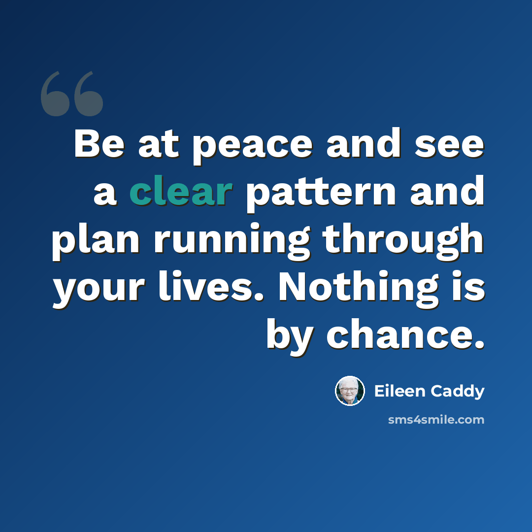 “Be at peace and see a clear pattern and plan running through your lives. Nothing is by chance.” quote by Eileen Caddy