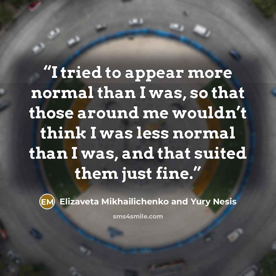 “I tried to appear more normal than I was, so that those around me wouldn’t think I was less normal than I was, and that suited them just fine.” quote by Elizaveta Mikhailichenko and Yury Nesis