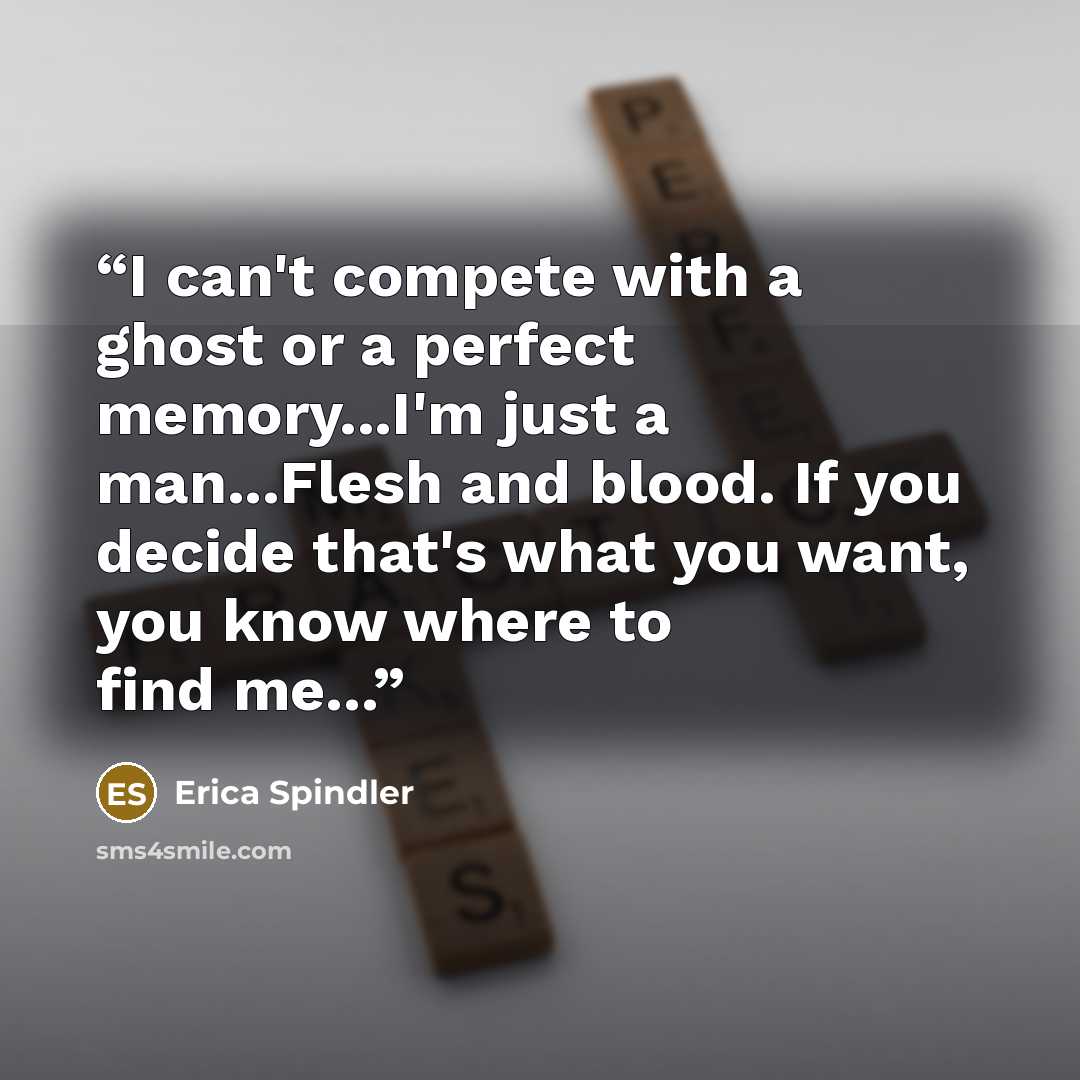 “I can't compete with a ghost or a perfect memory...I'm just a man...Flesh and blood. If you decide that's what you want, you know where to find me...” quote by Erica Spindler