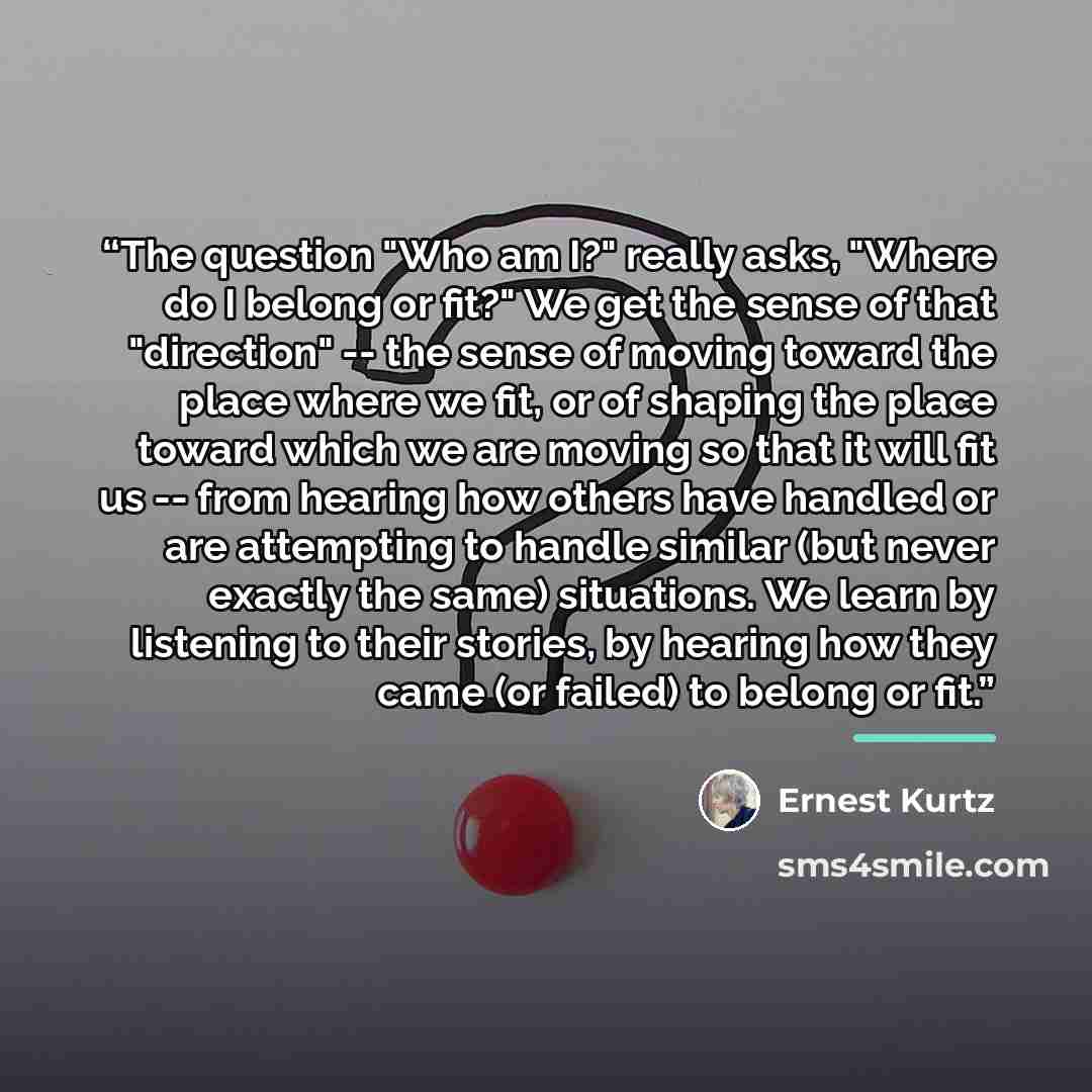 “The question "Who am I?" really asks, "Where do I belong or fit?" We get the sense of that "direction" -- the sense of moving toward the place where we fit, or of shaping the place toward which we are moving so that it will fit us -- from hearing how others have handled or are attempting to handle…” quote by Ernest Kurtz