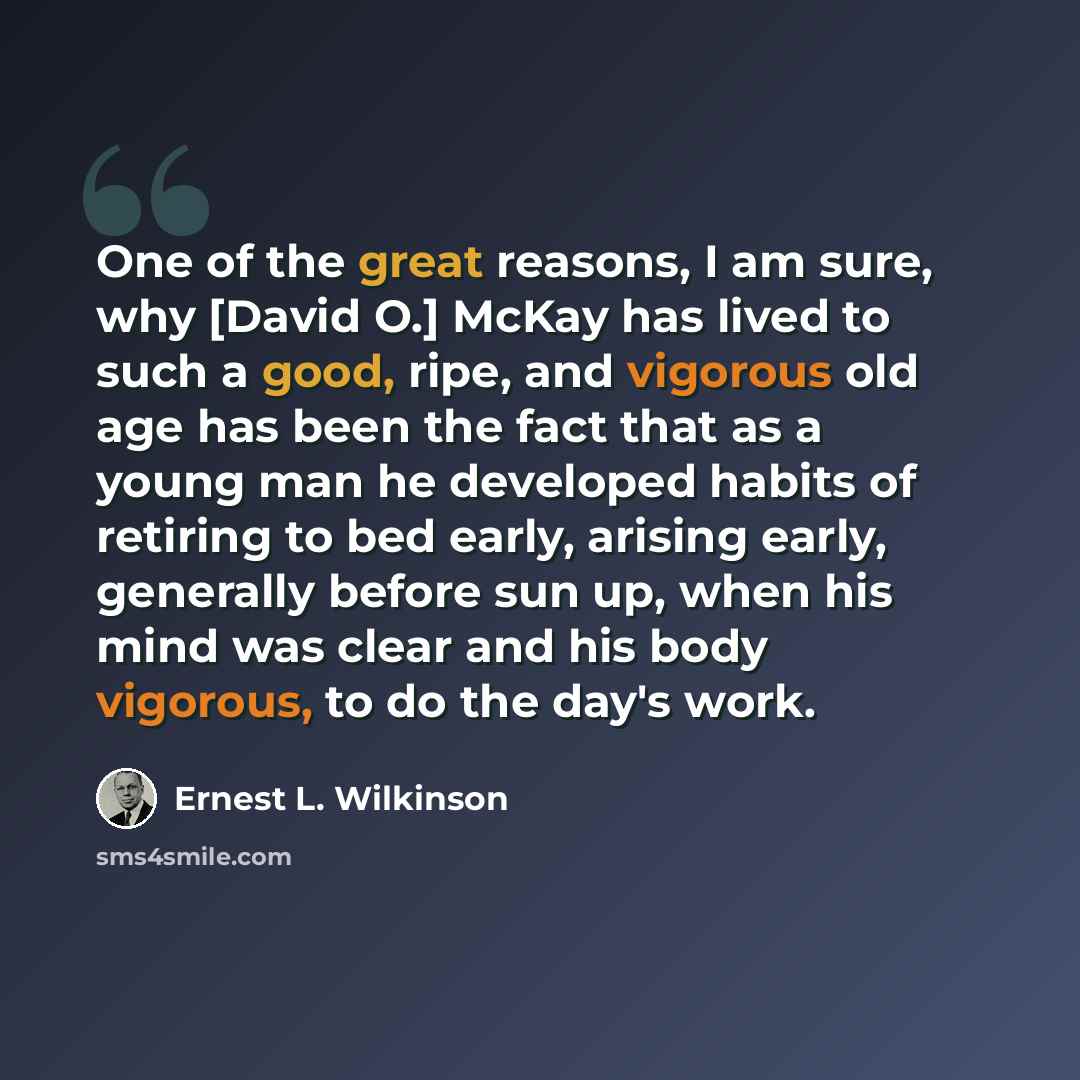 “One of the great reasons, I am sure, why [David O.] McKay has lived to such a good, ripe, and vigorous old age has been the fact that as a young man he developed habits of retiring to bed early, arising early, generally before sun up, when his mind was clear and his body vigorous, to do the day's…” quote by Ernest L. Wilkinson