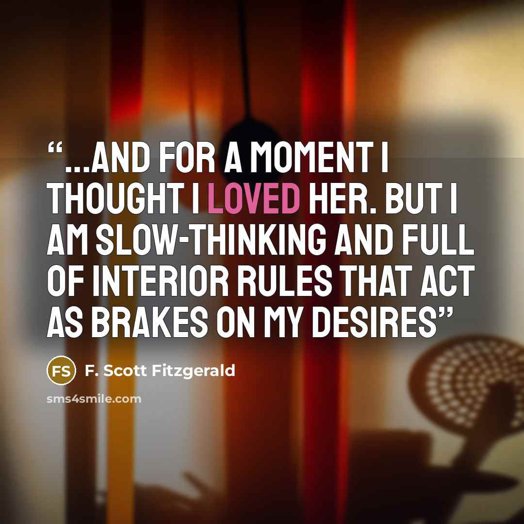 “...and for a moment I thought I loved her. But I am slow-thinking and full of interior rules that act as brakes on my desires” quote by F. Scott Fitzgerald