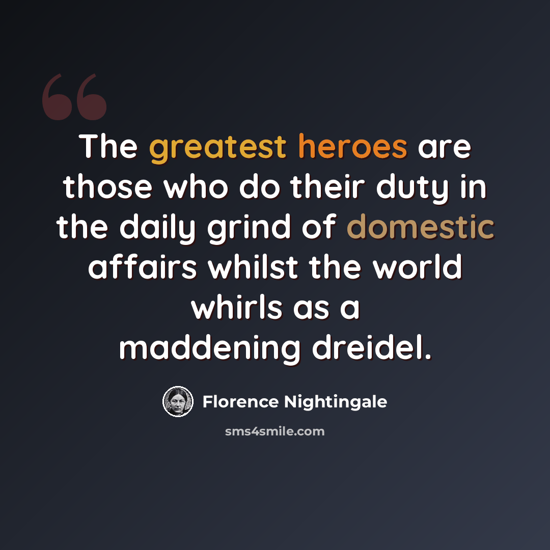 “The greatest heroes are those who do their duty in the daily grind of domestic affairs whilst the world whirls as a maddening dreidel.” quote by Florence Nightingale