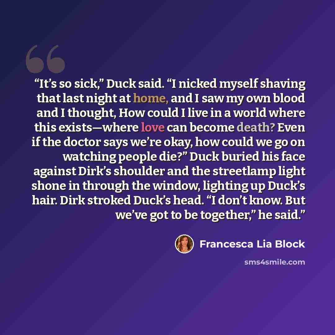 “It’s so sick,” Duck said. “I nicked myself shaving that last night at home, and I saw my own blood and I thought, How could I live in a world where this exists—where love can become death? Even if the doctor says we’re okay, how could we go on watching people die?” Duck buried his face against…” quote by Francesca Lia Block