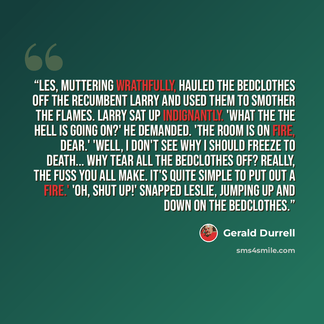 “Les, muttering wrathfully, hauled the bedclothes off the recumbent Larry and used them to smother the flames. Larry sat up indignantly. 'What the the hell is going on?' he demanded. 'The room is on fire, dear.' 'Well, I don't see why I should freeze to death... why tear all the bedclothes off?…” quote by Gerald Durrell