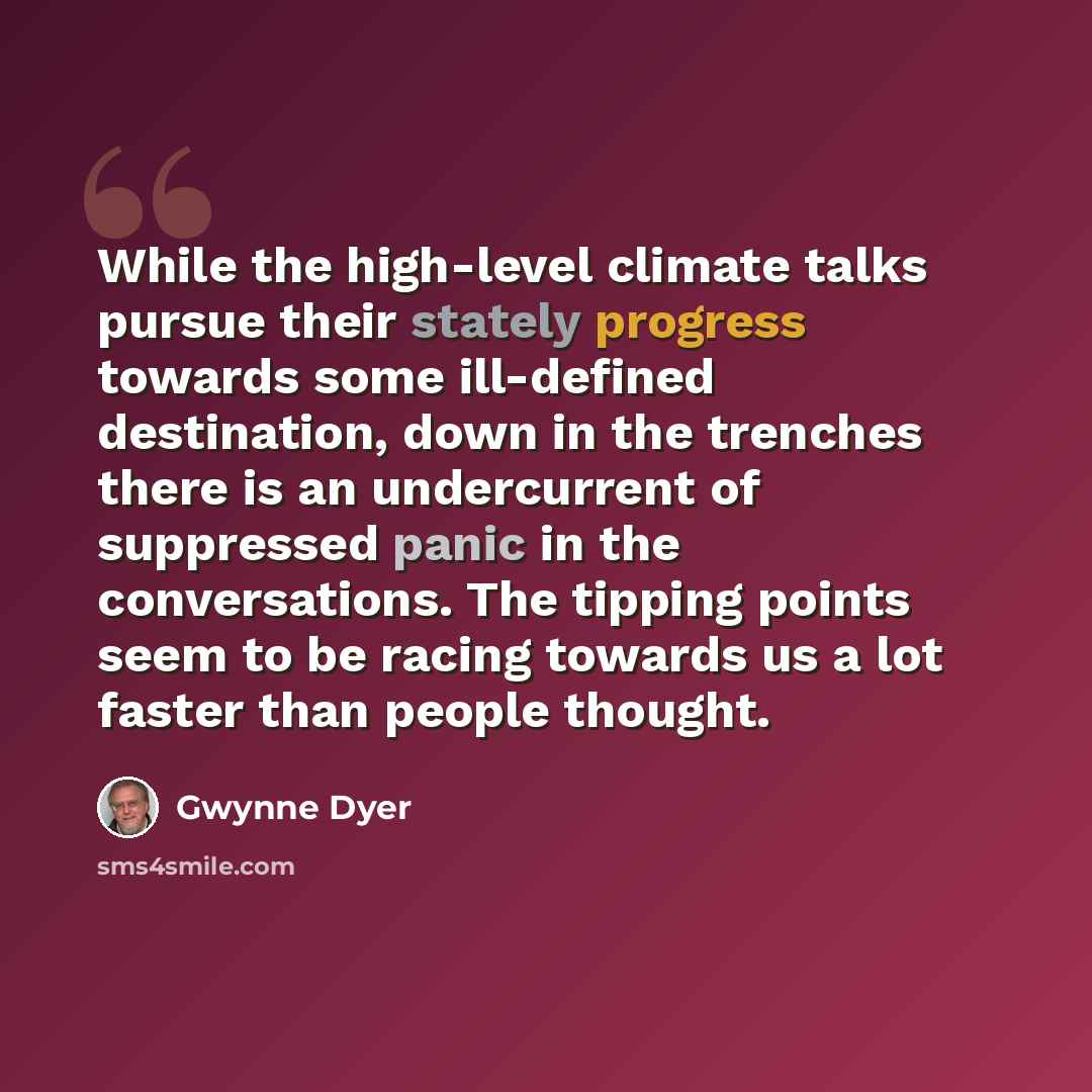“While the high-level climate talks pursue their stately progress towards some ill-defined destination, down in the trenches there is an undercurrent of suppressed panic in the conversations. The tipping points seem to be racing towards us a lot faster than people thought.” quote by Gwynne Dyer