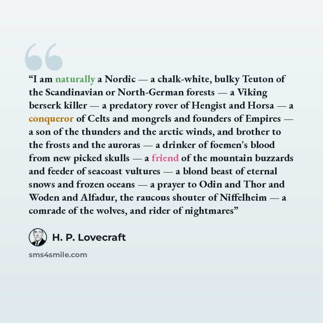 “I am naturally a Nordic — a chalk-white, bulky Teuton of the Scandinavian or North-German forests — a Viking berserk killer — a predatory rover of Hengist and Horsa — a conqueror of Celts and mongrels and founders of Empires — a son of the thunders and the arctic winds, and brother to the frosts…” quote by H. P. Lovecraft