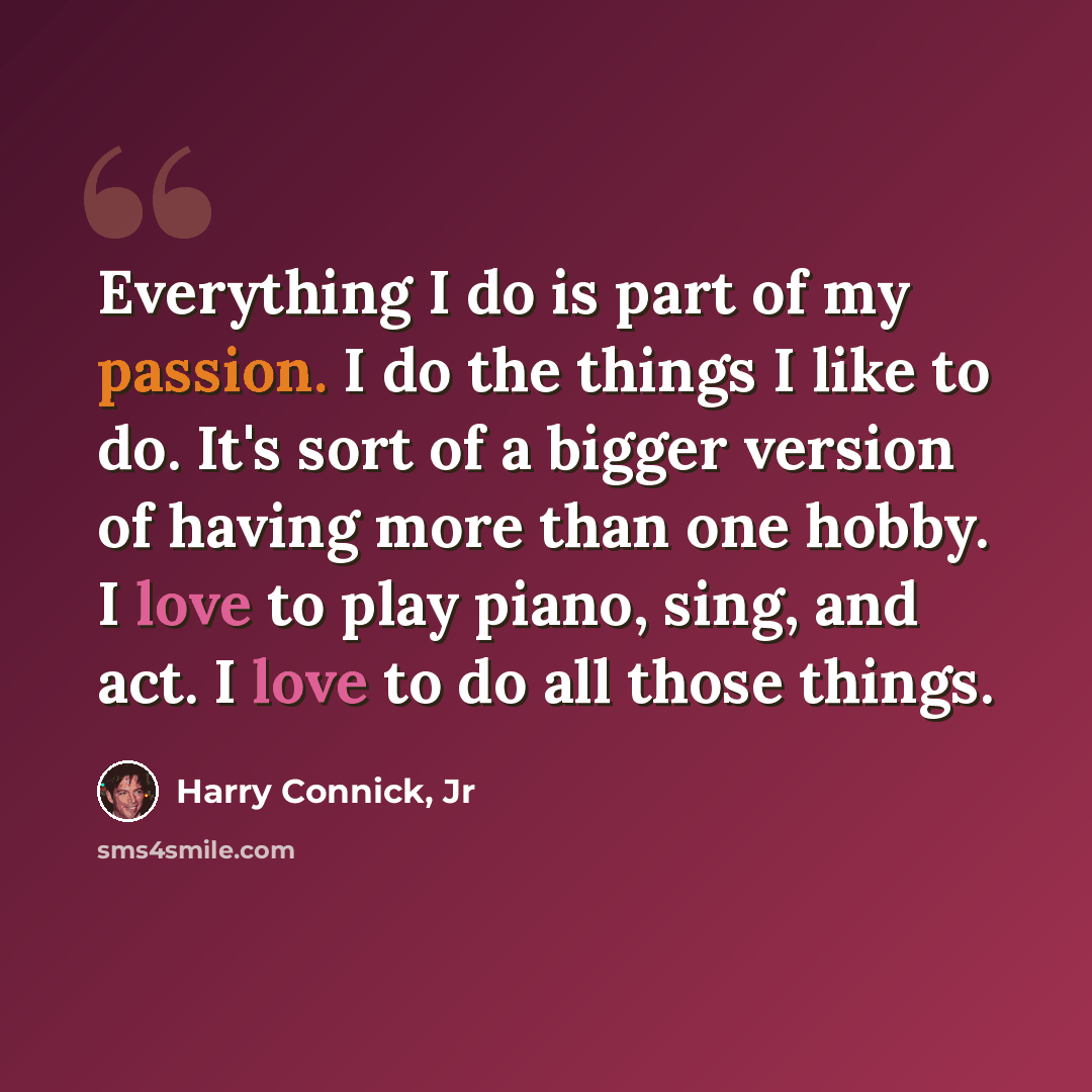 “Everything I do is part of my passion. I do the things I like to do. It's sort of a bigger version of having more than one hobby. I love to play piano, sing, and act. I love to do all those things.” quote by Harry Connick, Jr