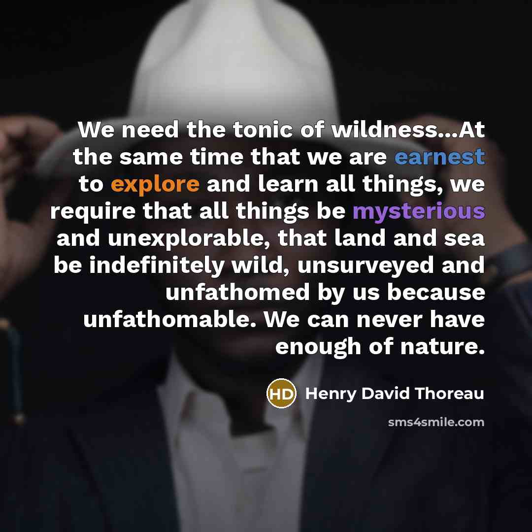 “We need the tonic of wildness...At the same time that we are earnest to explore and learn all things, we require that all things be mysterious and unexplorable, that land and sea be indefinitely wild, unsurveyed and unfathomed by us because unfathomable. We can never have enough of nature.” quote by Henry David Thoreau