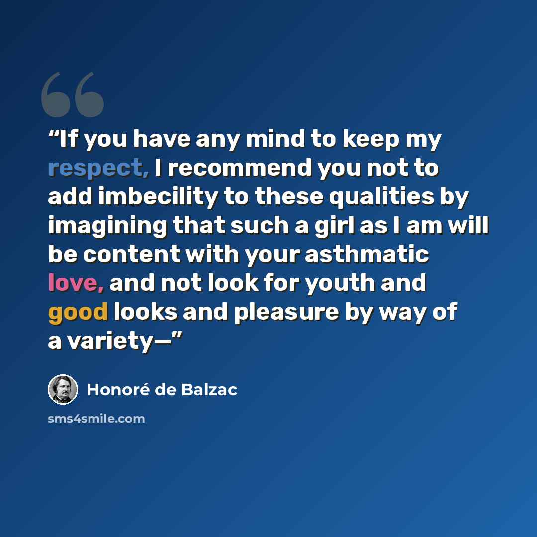“If you have any mind to keep my respect, I recommend you not to add imbecility to these qualities by imagining that such a girl as I am will be content with your asthmatic love, and not look for youth and good looks and pleasure by way of a variety—” quote by Honoré de Balzac