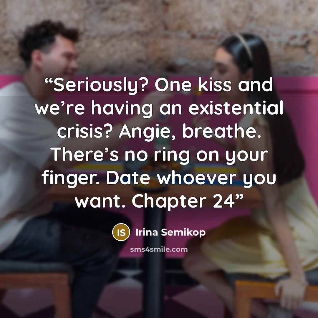 “Seriously? One kiss and we’re having an existential crisis? Angie, breathe. There’s no ring on your finger. Date whoever you want. Chapter 24” quote by Irina Semikop