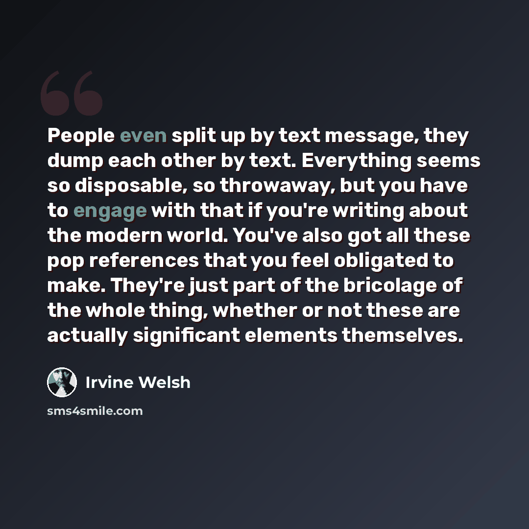 “People even split up by text message, they dump each other by text. Everything seems so disposable, so throwaway, but you have to engage with that if you're writing about the modern world. You've also got all these pop references that you feel obligated to make. They're just part of the bricolage…” quote by Irvine Welsh