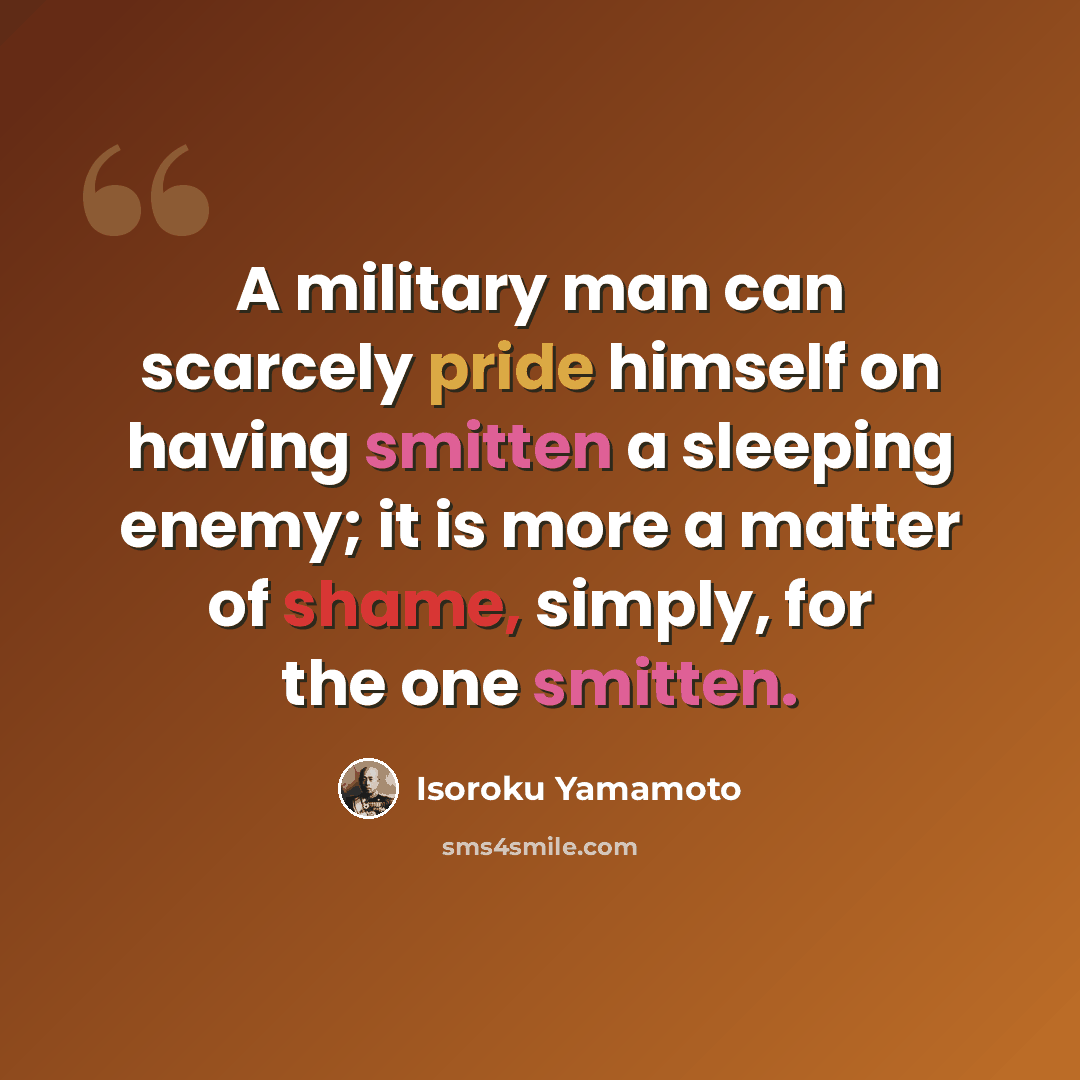 “A military man can scarcely pride himself on having smitten a sleeping enemy; it is more a matter of shame, simply, for the one smitten.” quote by Isoroku Yamamoto