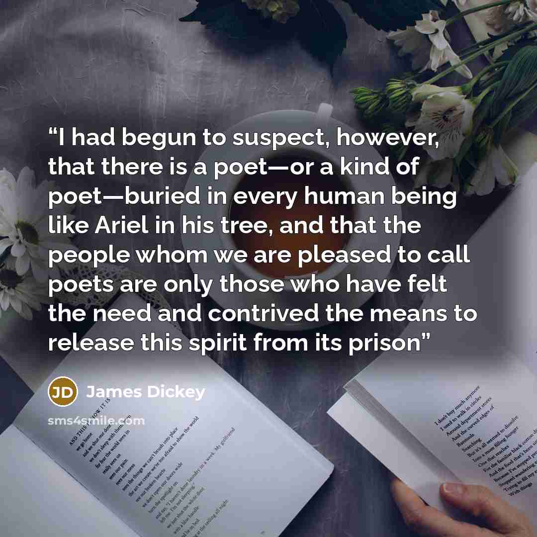 “I had begun to suspect, however, that there is a poet—or a kind of poet—buried in every human being like Ariel in his tree, and that the people whom we are pleased to call poets are only those who have felt the need and contrived the means to release this spirit from its prison” quote by James Dickey