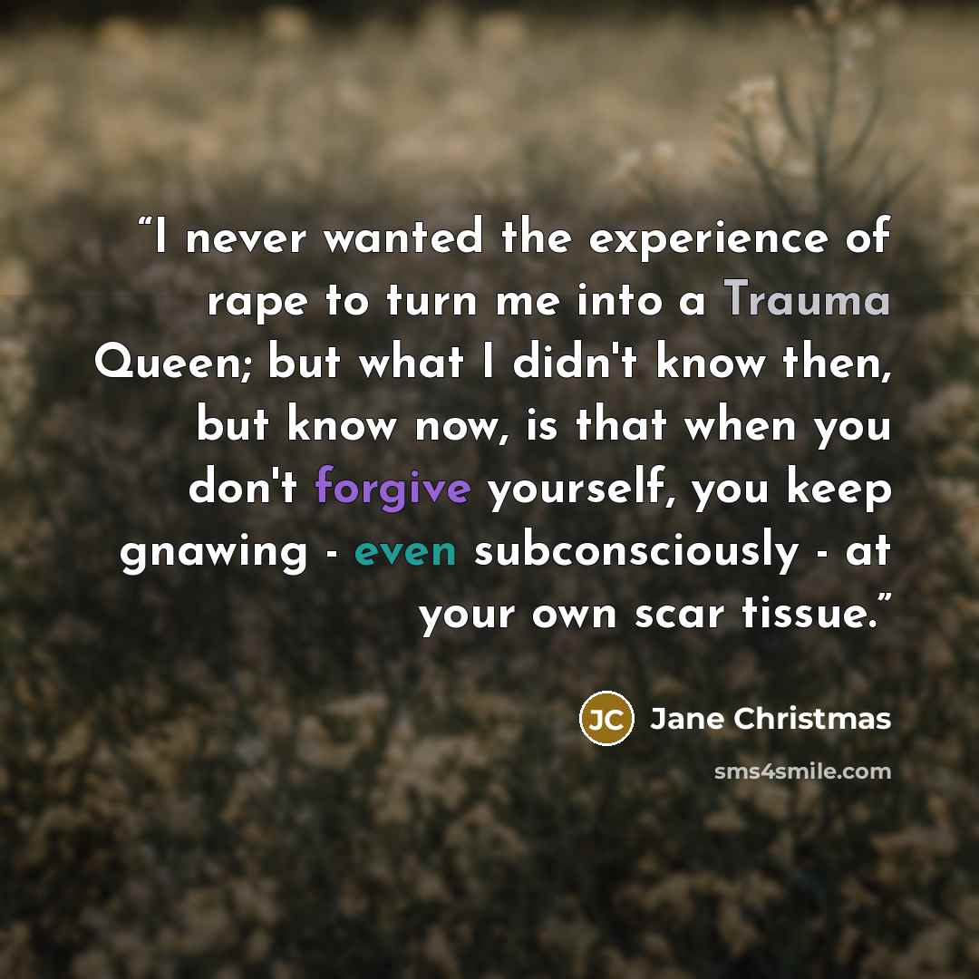 “I never wanted the experience of rape to turn me into a Trauma Queen; but what I didn't know then, but know now, is that when you don't forgive yourself, you keep gnawing - even subconsciously - at your own scar tissue.” quote by Jane Christmas