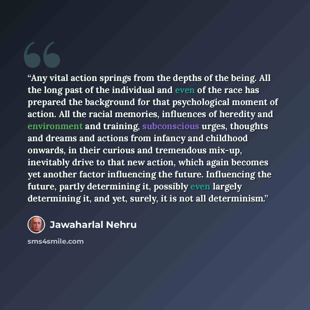 “Any vital action springs from the depths of the being. All the long past of the individual and even of the race has prepared the background for that psychological moment of action. All the racial memories, influences of heredity and environment and training, subconscious urges, thoughts and dreams…” quote by Jawaharlal Nehru