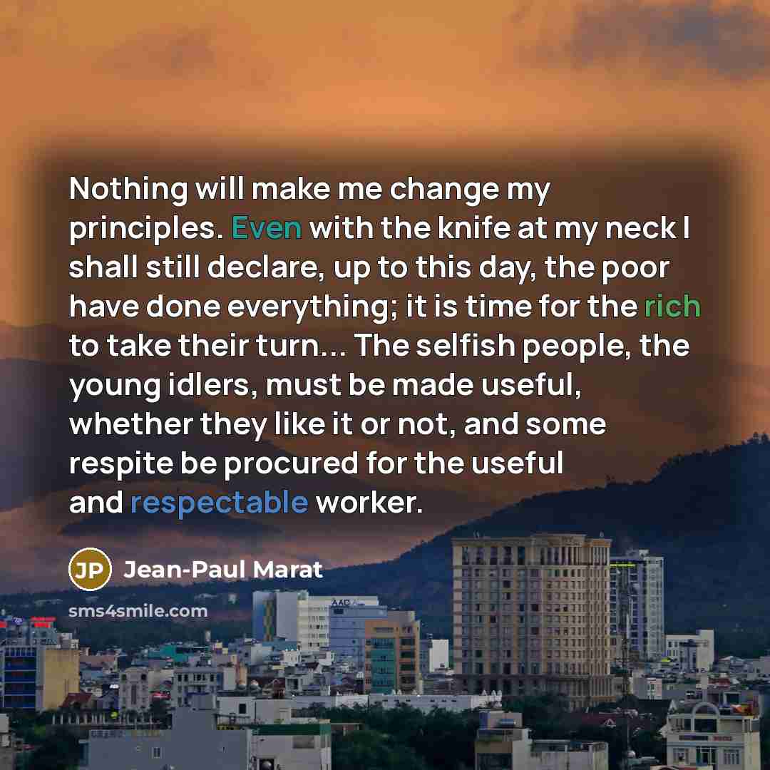 “Nothing will make me change my principles. Even with the knife at my neck I shall still declare, up to this day, the poor have done everything; it is time for the rich to take their turn... The selfish people, the young idlers, must be made useful, whether they like it or not, and some respite be…” quote by Jean-Paul Marat