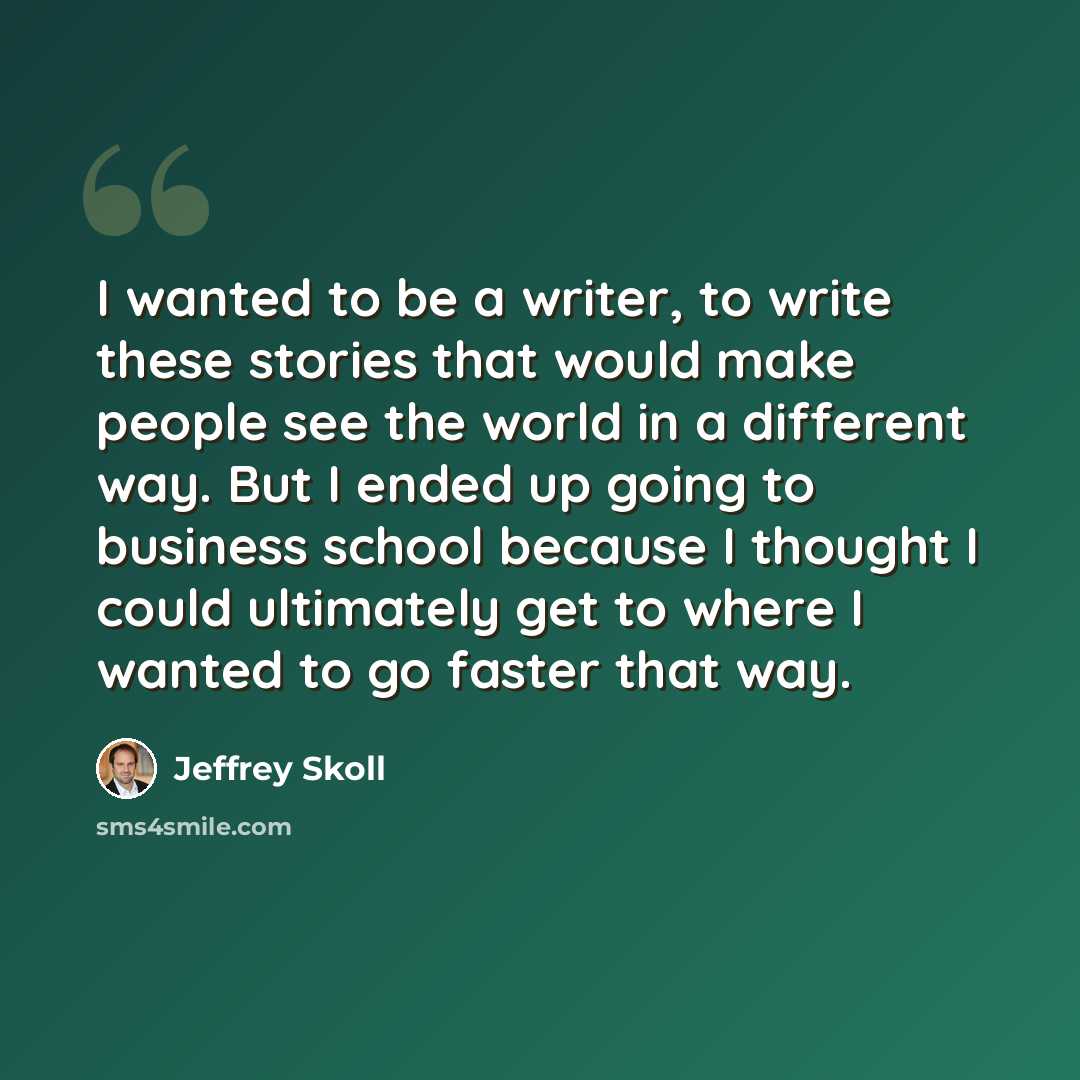 “I wanted to be a writer, to write these stories that would make people see the world in a different way. But I ended up going to business school because I thought I could ultimately get to where I wanted to go faster that way.” quote by Jeffrey Skoll