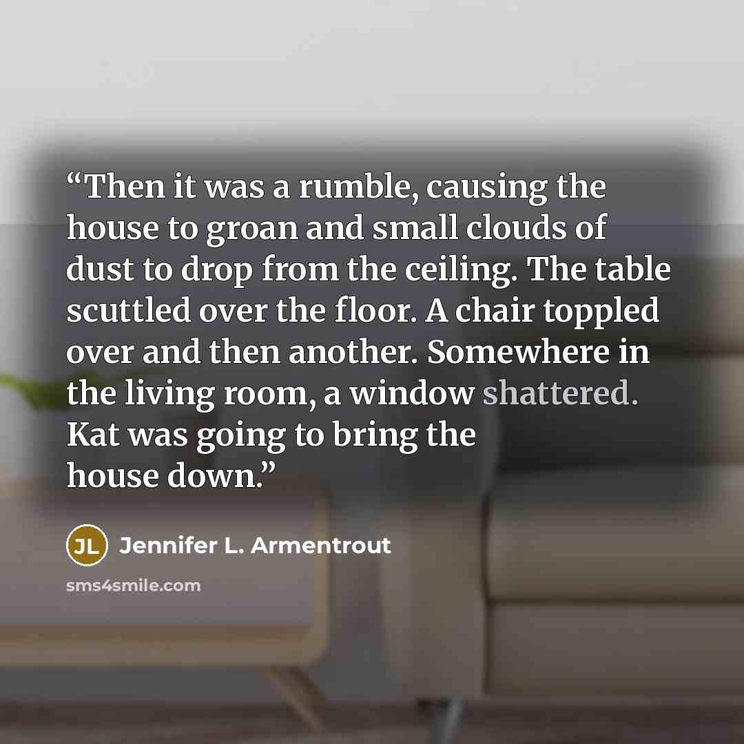 “Then it was a rumble, causing the house to groan and small clouds of dust to drop from the ceiling. The table scuttled over the floor. A chair toppled over and then another. Somewhere in the living room, a window shattered. Kat was going to bring the house down.” quote by Jennifer L. Armentrout