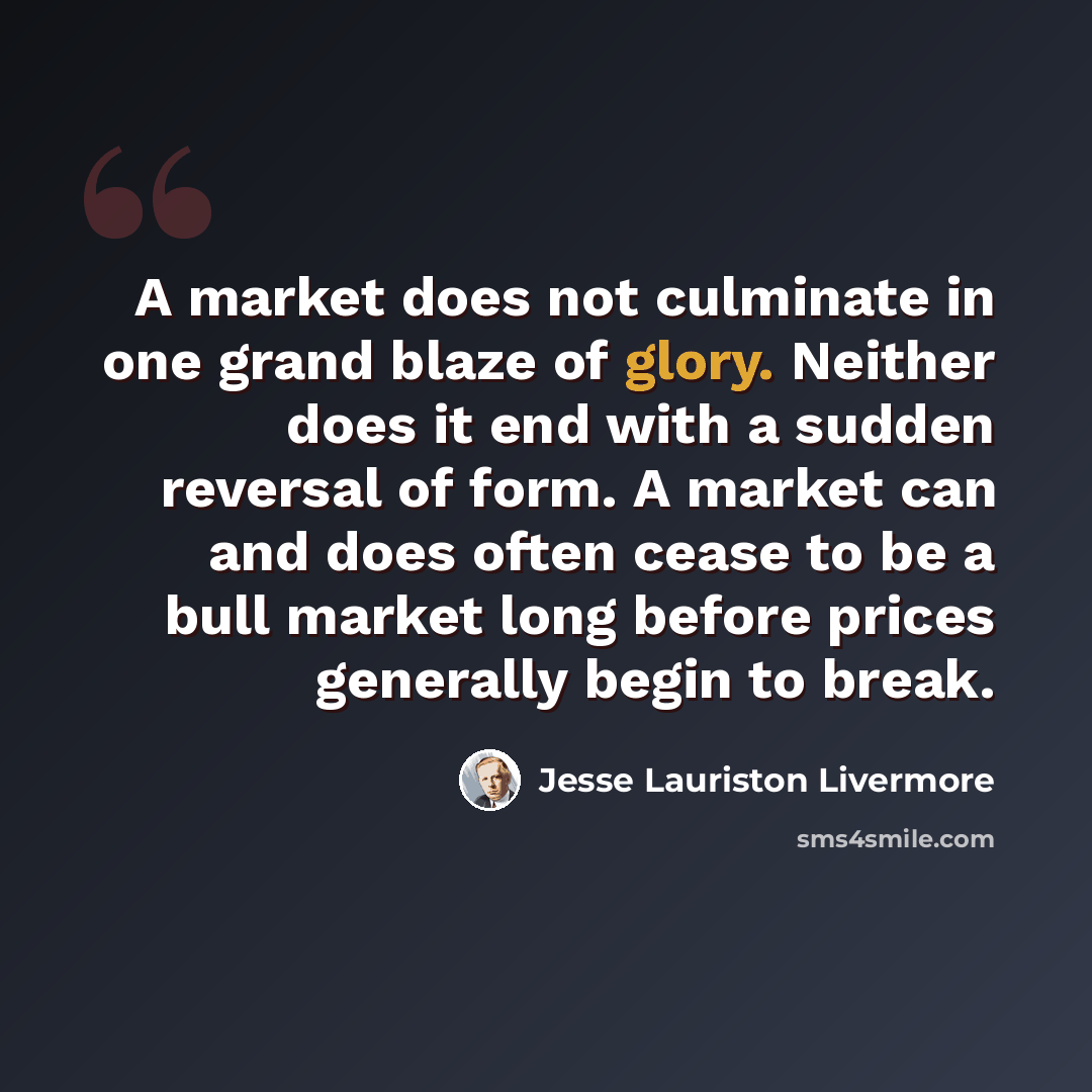 “A market does not culminate in one grand blaze of glory. Neither does it end with a sudden reversal of form. A market can and does often cease to be a bull market long before prices generally begin to break.” quote by Jesse Lauriston Livermore