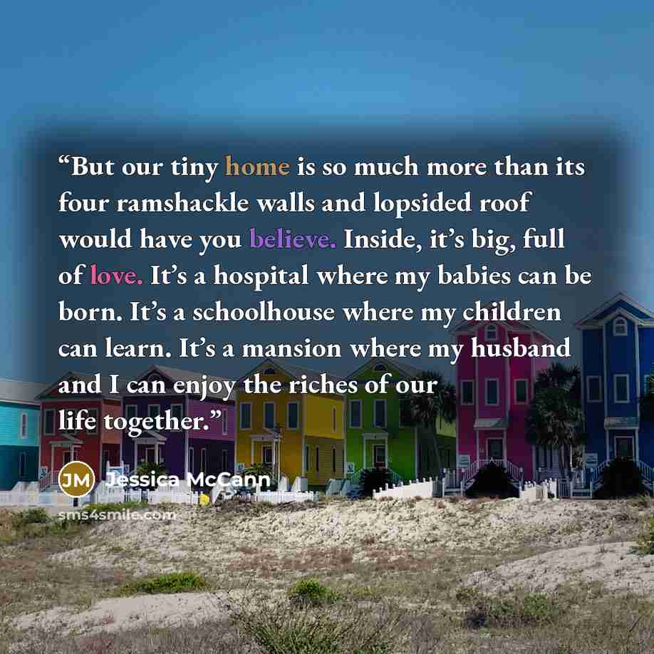 “But our tiny home is so much more than its four ramshackle walls and lopsided roof would have you believe. Inside, it’s big, full of love. It’s a hospital where my babies can be born. It’s a schoolhouse where my children can learn. It’s a mansion where my husband and I can enjoy the riches of our…” quote by Jessica McCann