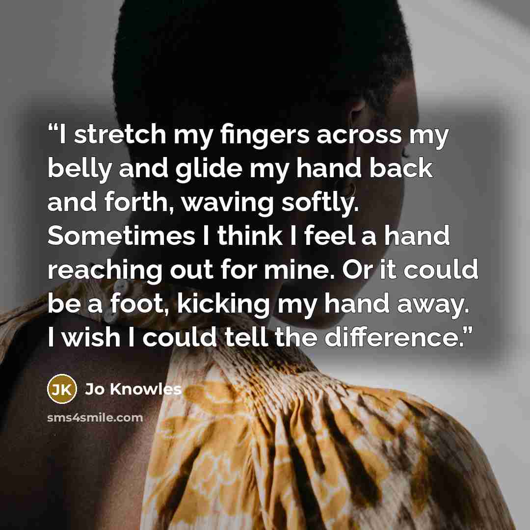 “I stretch my fingers across my belly and glide my hand back and forth, waving softly. Sometimes I think I feel a hand reaching out for mine. Or it could be a foot, kicking my hand away. I wish I could tell the difference.” quote by Jo Knowles