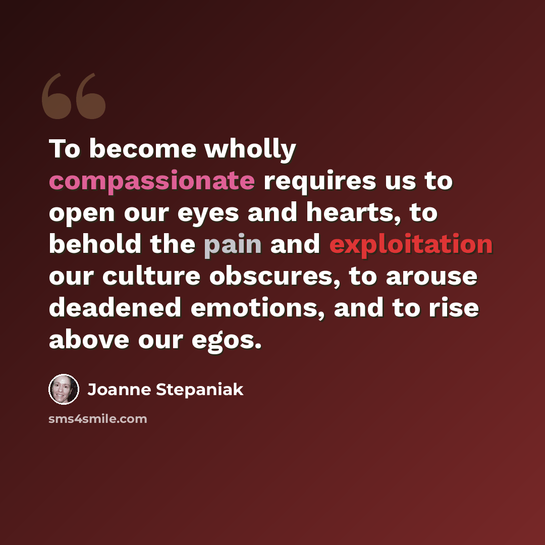 “To become wholly compassionate requires us to open our eyes and hearts, to behold the pain and exploitation our culture obscures, to arouse deadened emotions, and to rise above our egos.” quote by Joanne Stepaniak