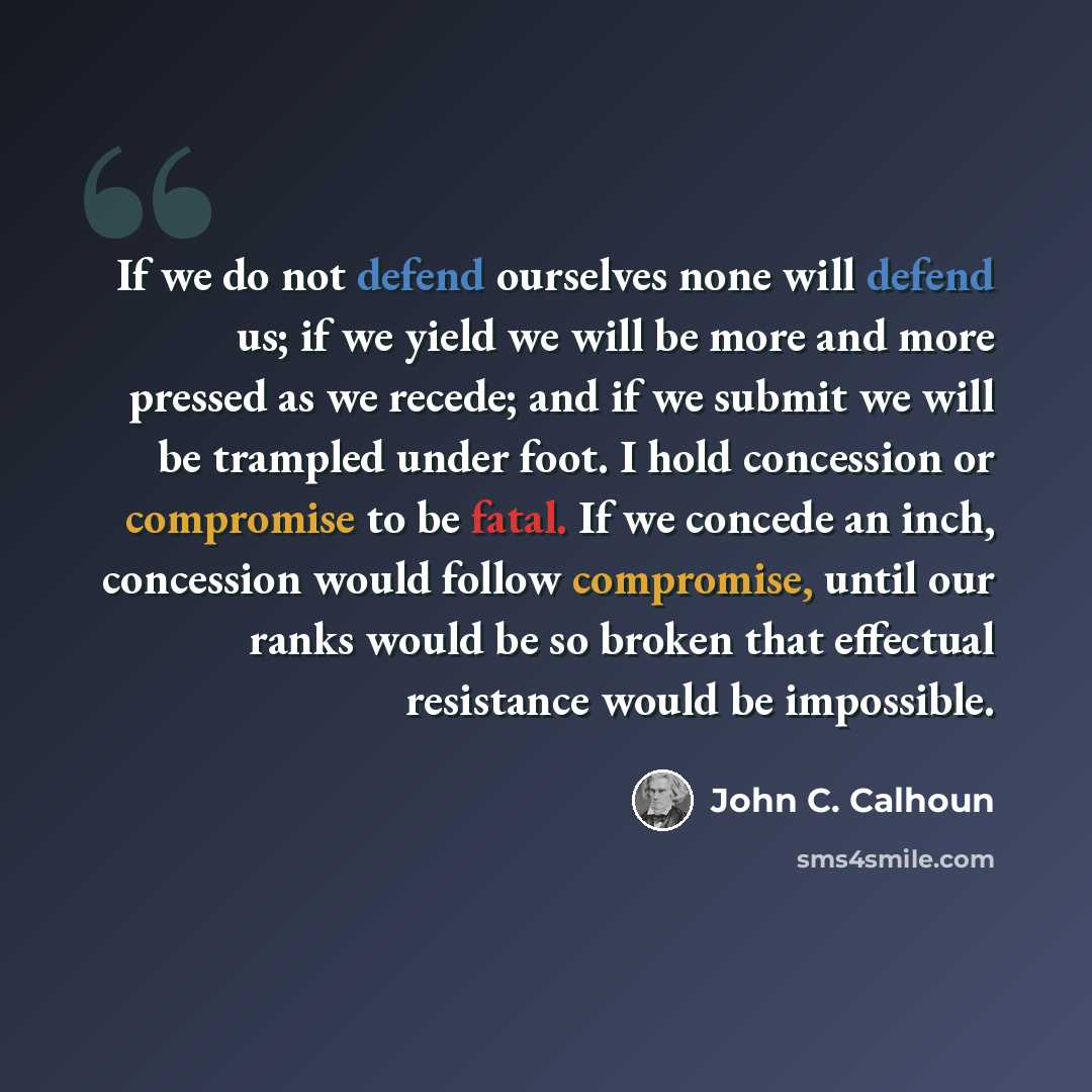 “If we do not defend ourselves none will defend us; if we yield we will be more and more pressed as we recede; and if we submit we will be trampled under foot. I hold concession or compromise to be fatal. If we concede an inch, concession would follow compromise, until our ranks would be so broken…” quote by John C. Calhoun