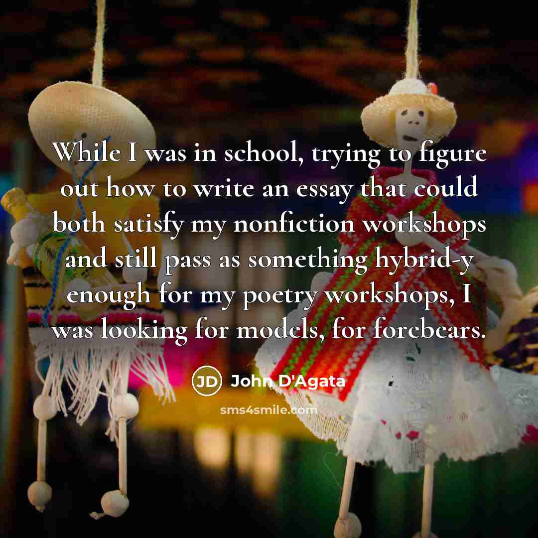 “While I was in school, trying to figure out how to write an essay that could both satisfy my nonfiction workshops and still pass as something hybrid-y enough for my poetry workshops, I was looking for models, for forebears.” quote by John D'Agata