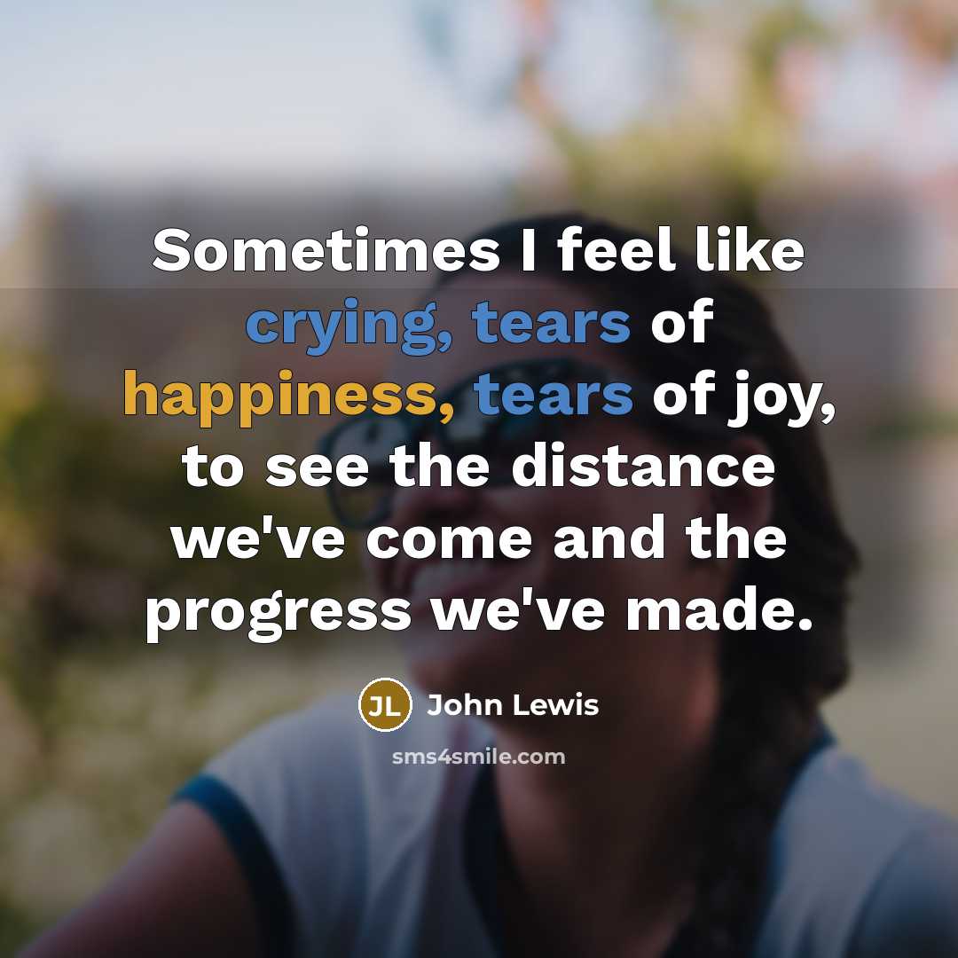 “Sometimes I feel like crying, tears of happiness, tears of joy, to see the distance we've come and the progress we've made.” quote by John Lewis