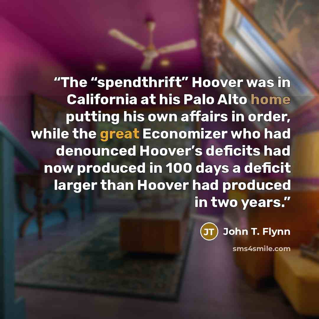 “The “spendthrift” Hoover was in California at his Palo Alto home putting his own affairs in order, while the great Economizer who had denounced Hoover’s deficits had now produced in 100 days a deficit larger than Hoover had produced in two years.” quote by John T. Flynn