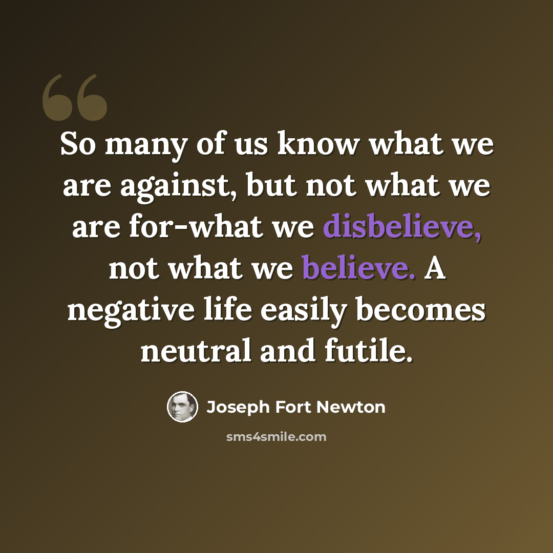 “So many of us know what we are against, but not what we are for-what we disbelieve, not what we believe. A negative life easily becomes neutral and futile.” quote by Joseph Fort Newton