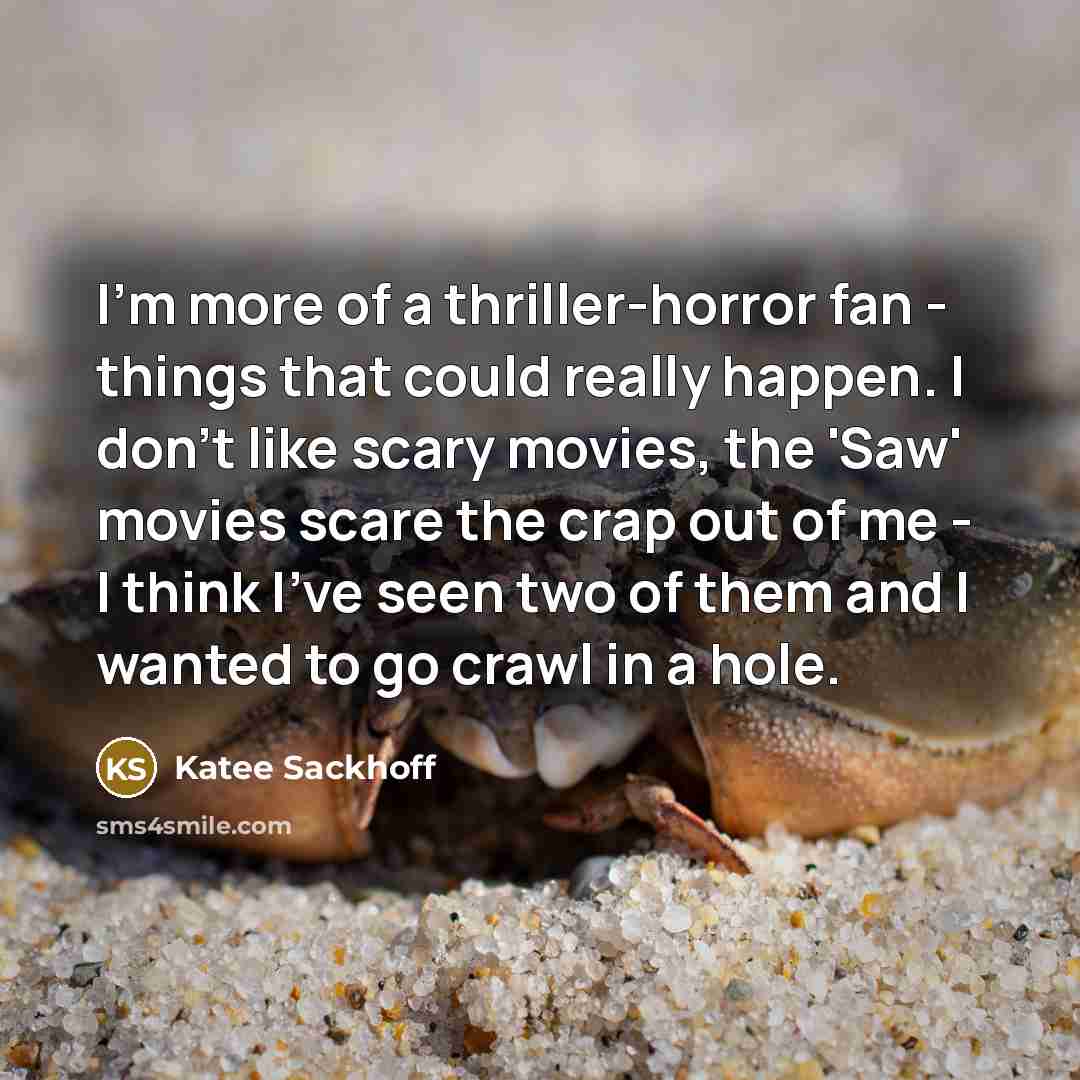“I'm more of a thriller-horror fan - things that could really happen. I don't like scary movies, the 'Saw' movies scare the crap out of me - I think I've seen two of them and I wanted to go crawl in a hole.” quote by Katee Sackhoff