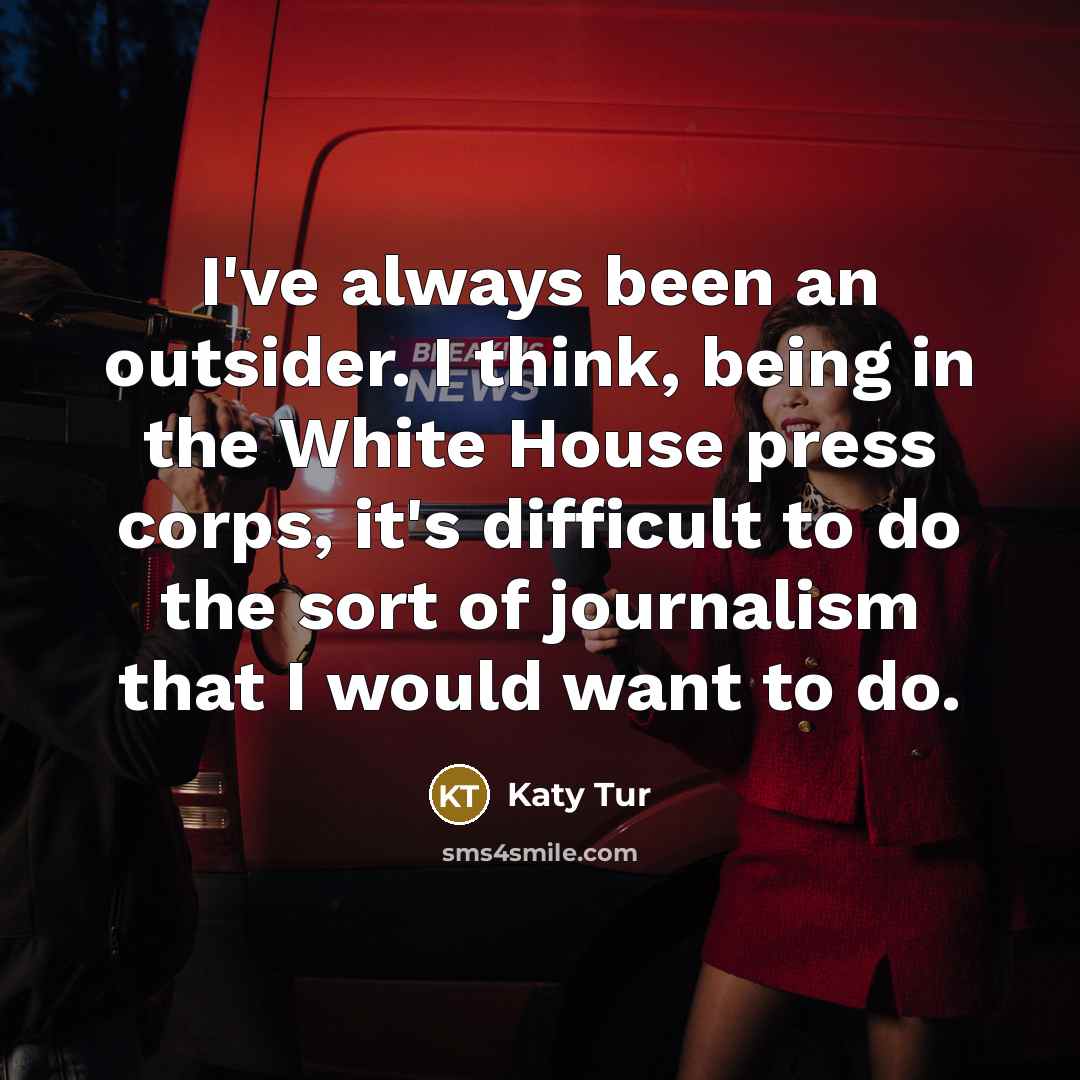 “I've always been an outsider. I think, being in the White House press corps, it's difficult to do the sort of journalism that I would want to do.” quote by Katy Tur