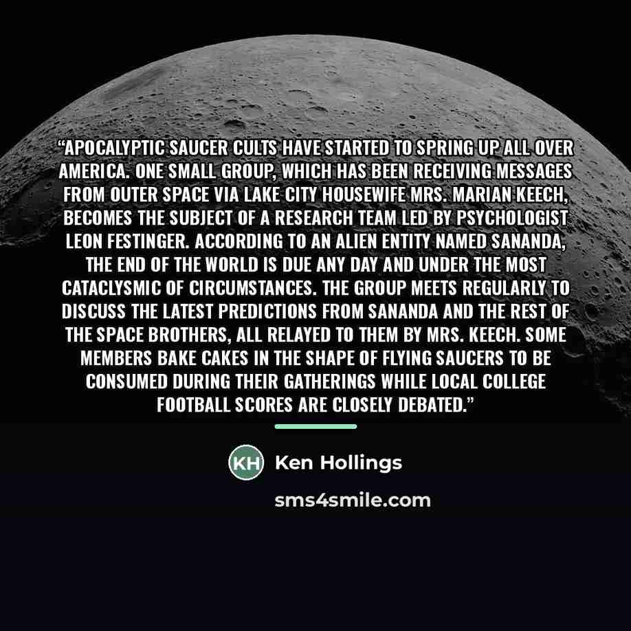 “Apocalyptic saucer cults have started to spring up all over America. One small group, which has been receiving messages from outer space via Lake City housewife Mrs. Marian Keech, becomes the subject of a research team led by psychologist Leon Festinger. According to an alien entity named Sananda…” quote by Ken Hollings