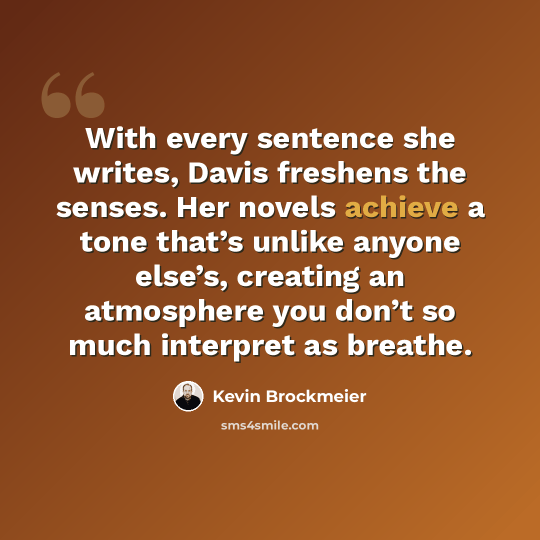 “With every sentence she writes, Davis freshens the senses. Her novels achieve a tone that’s unlike anyone else’s, creating an atmosphere you don’t so much interpret as breathe.” quote by Kevin Brockmeier