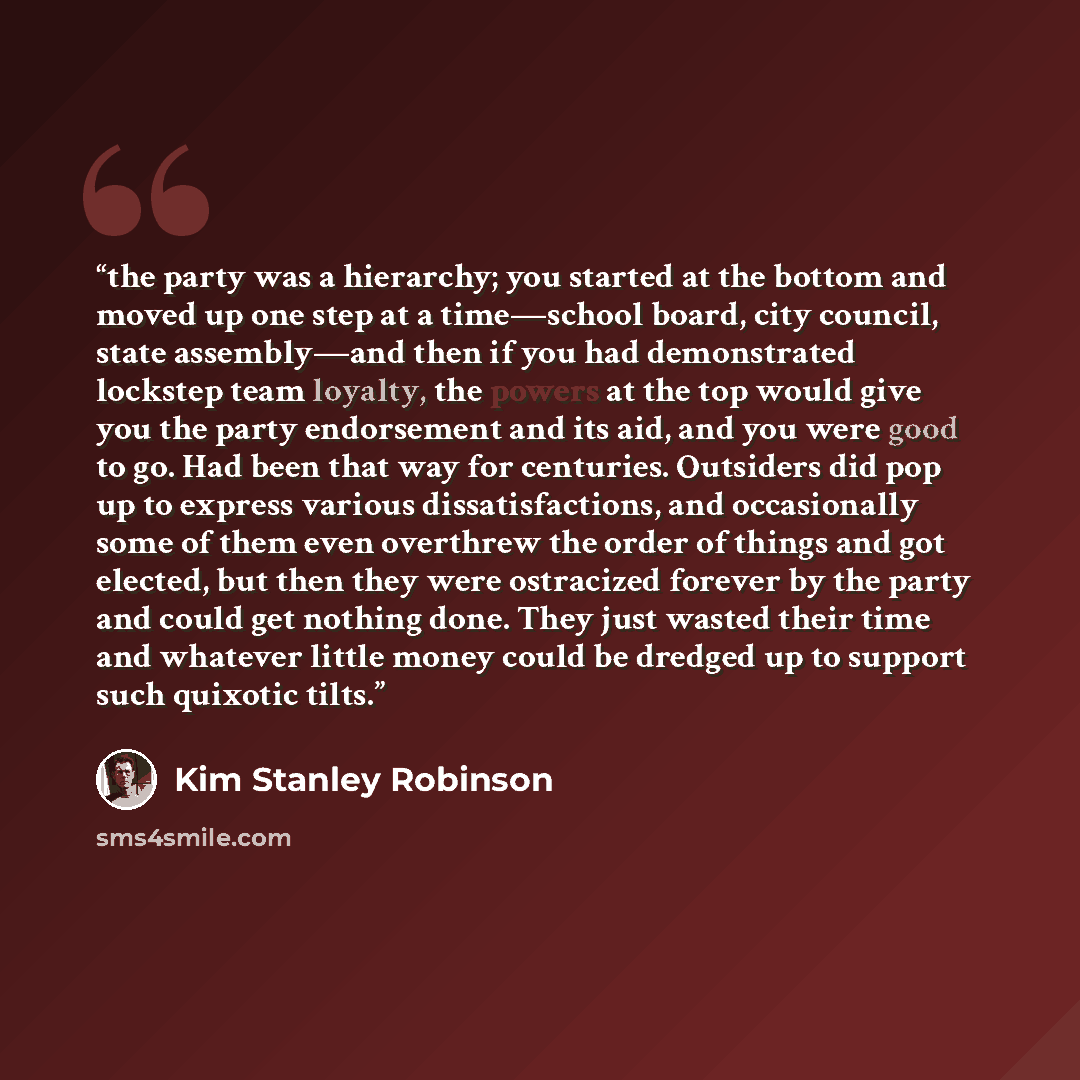 “the party was a hierarchy; you started at the bottom and moved up one step at a time—school board, city council, state assembly—and then if you had demonstrated lockstep team loyalty, the powers at the top would give you the party endorsement and its aid, and you were good to go. Had been that way…” quote by Kim Stanley Robinson