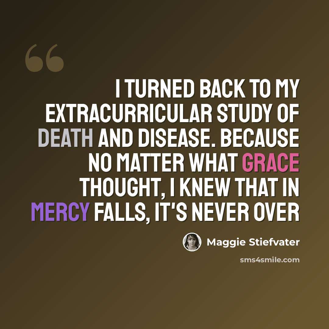 “I turned back to my extracurricular study of death and disease. Because no matter what Grace thought, I knew that in Mercy Falls, it's never over” quote by Maggie Stiefvater