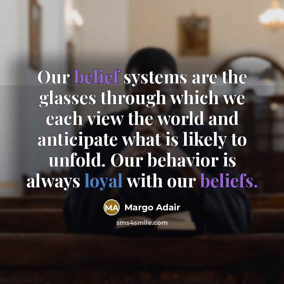“Our belief systems are the glasses through which we each view the world and anticipate what is likely to unfold. Our behavior is always loyal with our beliefs.” quote by Margo Adair