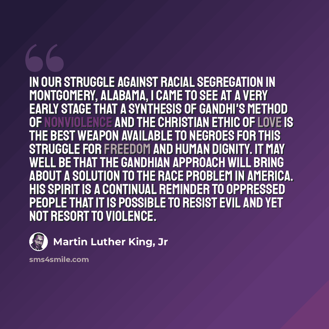 “In our struggle against racial segregation in Montgomery, Alabama, I came to see at a very early stage that a synthesis of Gandhi's method of nonviolence and the Christian ethic of love is the best weapon available to Negroes for this struggle for freedom and human dignity. It may well be that the…” quote by Martin Luther King, Jr