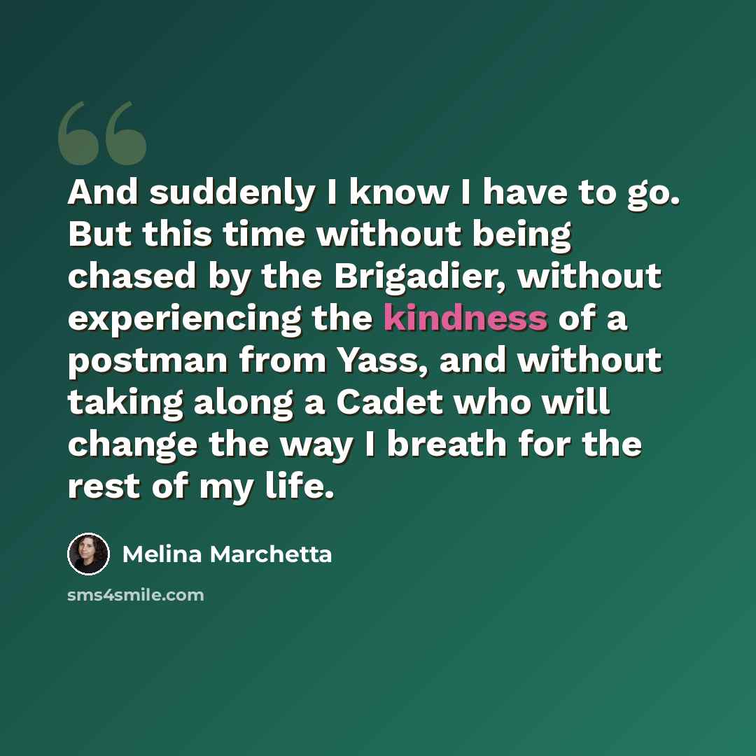 “And suddenly I know I have to go. But this time without being chased by the Brigadier, without experiencing the kindness of a postman from Yass, and without taking along a Cadet who will change the way I breath for the rest of my life.” quote by Melina Marchetta