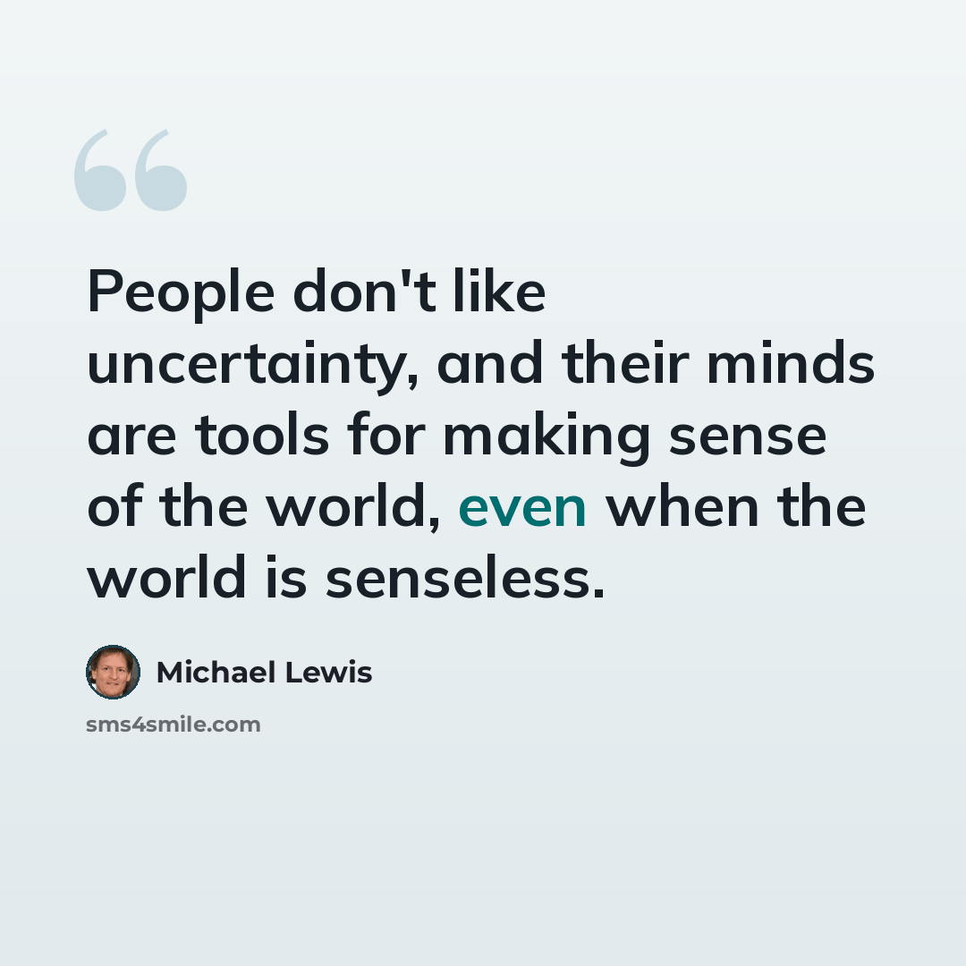 “People don't like uncertainty, and their minds are tools for making sense of the world, even when the world is senseless.” quote by Michael Lewis