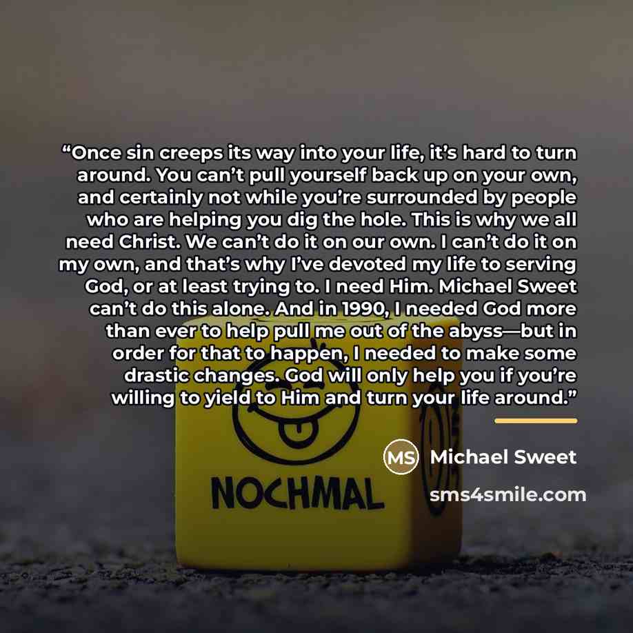 “Once sin creeps its way into your life, it’s hard to turn around. You can’t pull yourself back up on your own, and certainly not while you’re surrounded by people who are helping you dig the hole. This is why we all need Christ. We can’t do it on our own. I can’t do it on my own, and that’s why…” quote by Michael Sweet