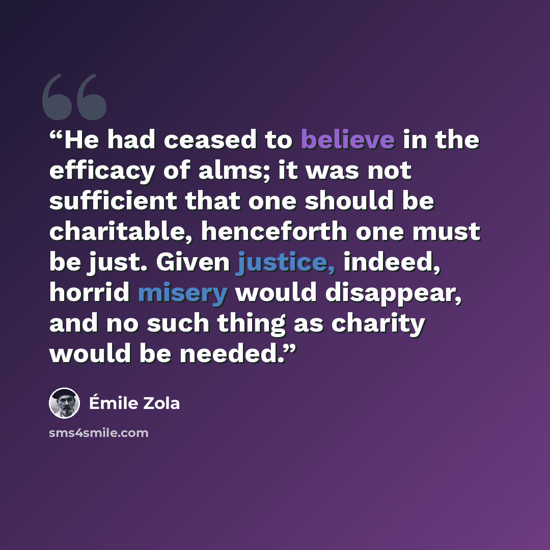 “He had ceased to believe in the efficacy of alms; it was not sufficient that one should be charitable, henceforth one must be just. Given justice, indeed, horrid misery would disappear, and no such thing as charity would be needed.” quote by Émile Zola