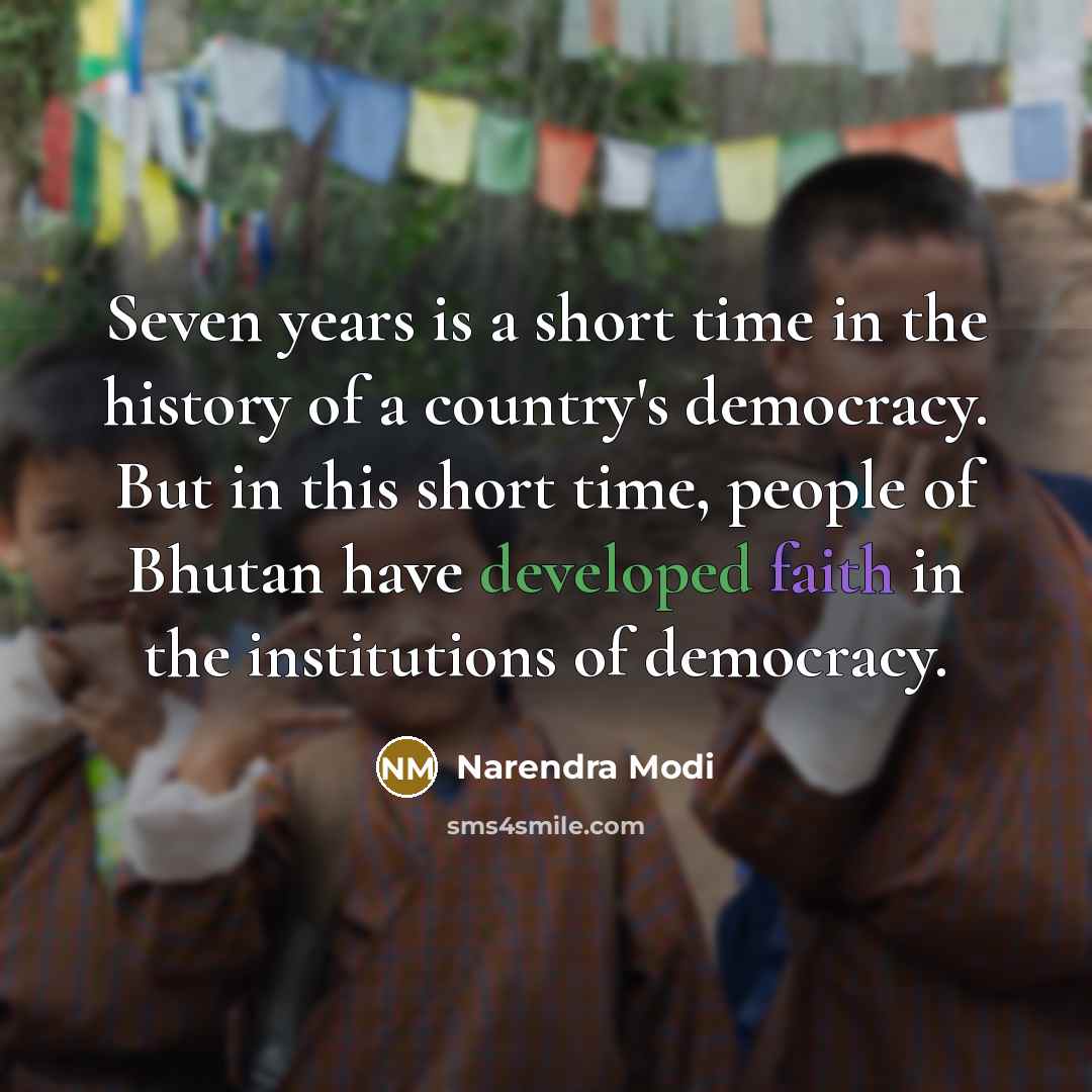 “Seven years is a short time in the history of a country's democracy. But in this short time, people of Bhutan have developed faith in the institutions of democracy.” quote by Narendra Modi