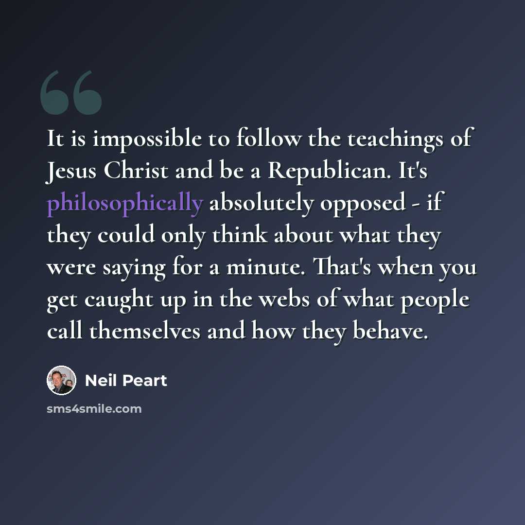 “It is impossible to follow the teachings of Jesus Christ and be a Republican. It's philosophically absolutely opposed - if they could only think about what they were saying for a minute. That's when you get caught up in the webs of what people call themselves and how they behave.” quote by Neil Peart