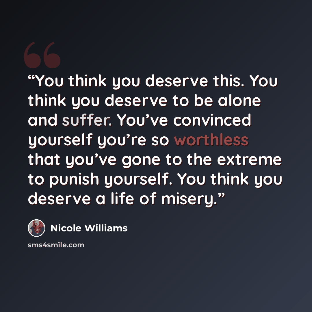 “You think you deserve this. You think you deserve to be alone and suffer. You’ve convinced yourself you’re so worthless that you’ve gone to the extreme to punish yourself. You think you deserve a life of misery.” quote by Nicole Williams