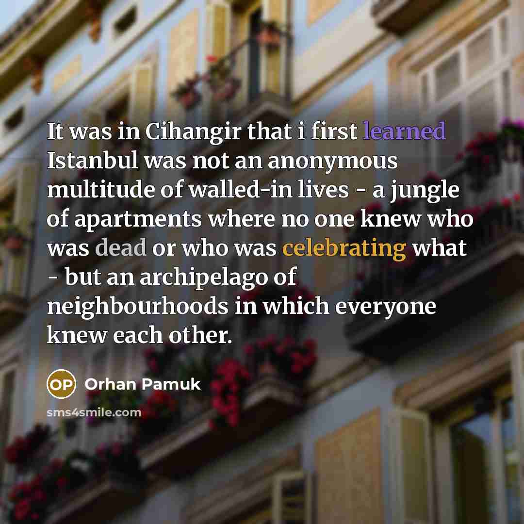 “It was in Cihangir that i first learned Istanbul was not an anonymous multitude of walled-in lives - a jungle of apartments where no one knew who was dead or who was celebrating what - but an archipelago of neighbourhoods in which everyone knew each other.” quote by Orhan Pamuk