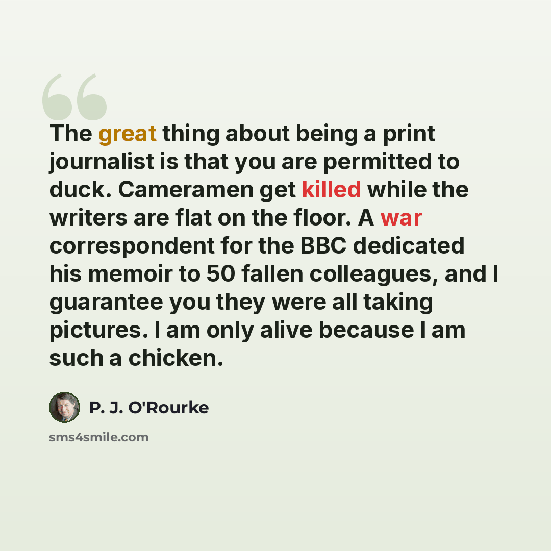 “The great thing about being a print journalist is that you are permitted to duck. Cameramen get killed while the writers are flat on the floor. A war correspondent for the BBC dedicated his memoir to 50 fallen colleagues, and I guarantee you they were all taking pictures. I am only alive because I…” quote by P. J. O'Rourke