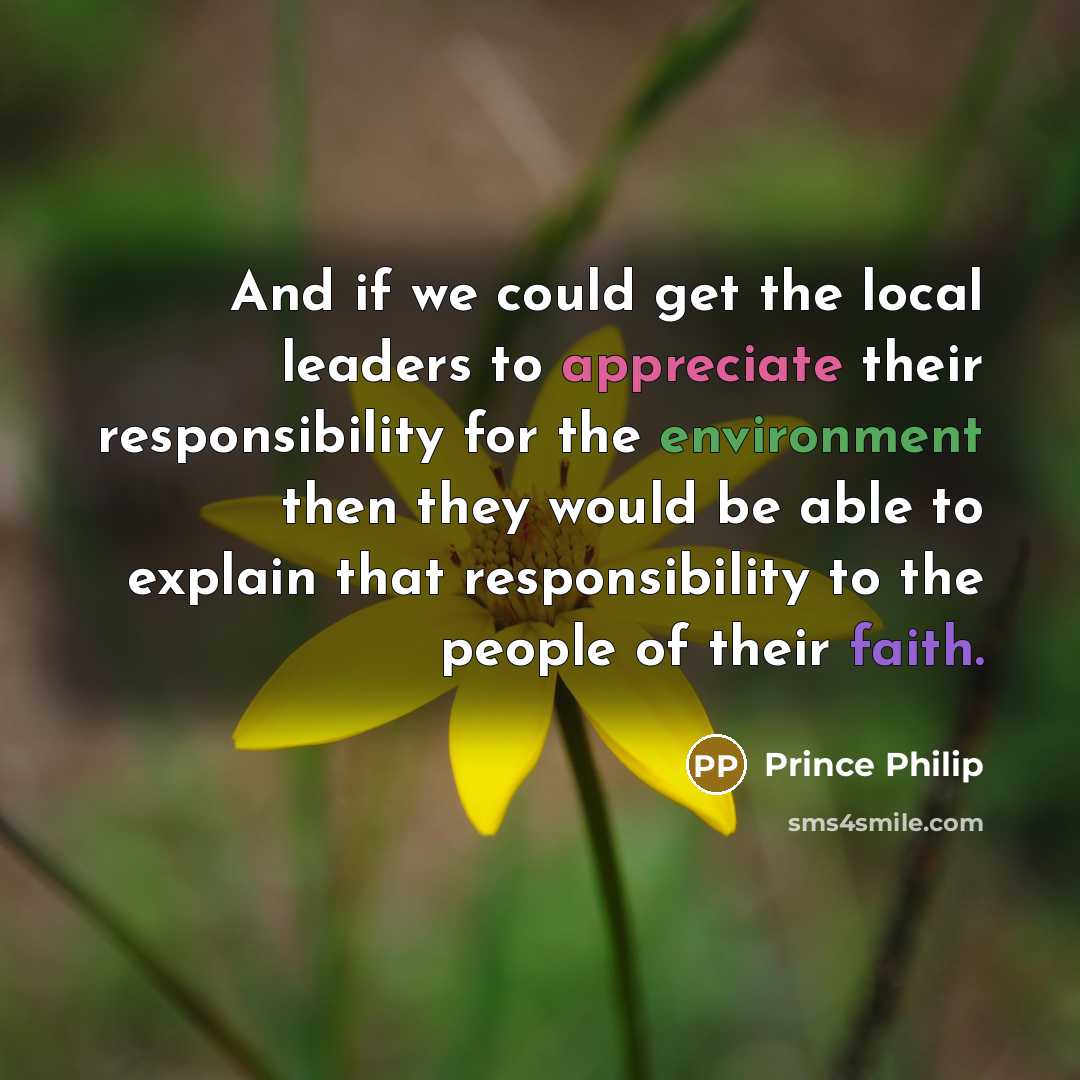 “And if we could get the local leaders to appreciate their responsibility for the environment then they would be able to explain that responsibility to the people of their faith.” quote by Prince Philip